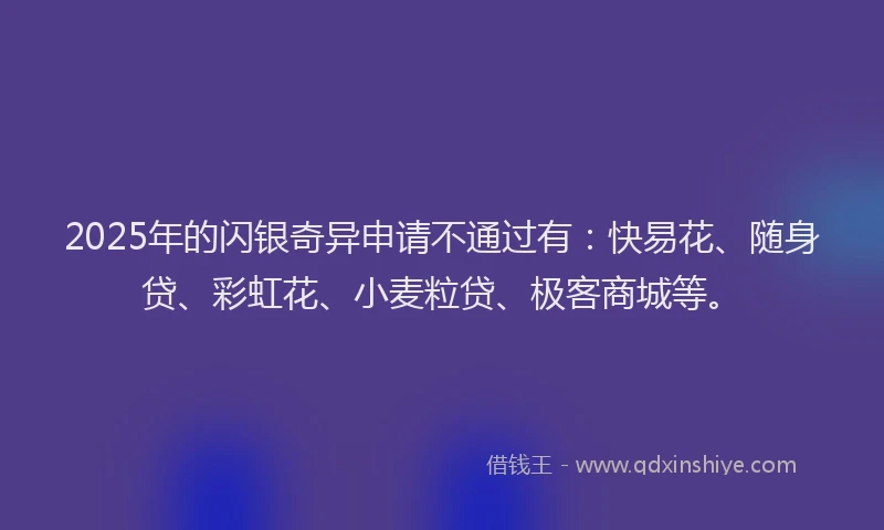 2025年的闪银奇异申请不通过有：快易花、随身贷、彩虹花、小麦粒贷、极客商城等。