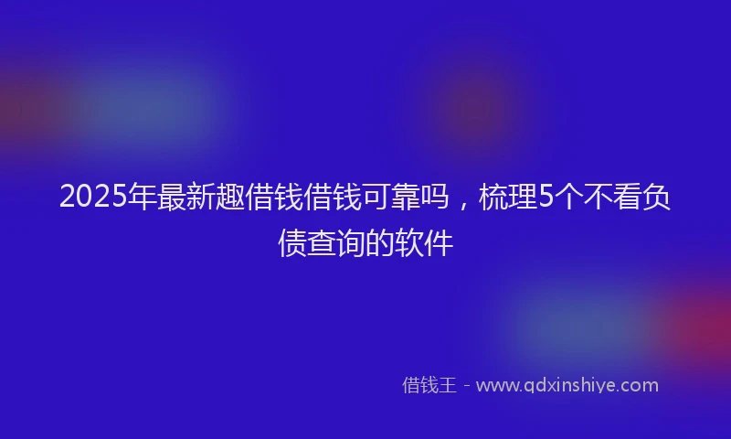 2025年最新趣借钱借钱可靠吗，梳理5个不看负债查询的软件