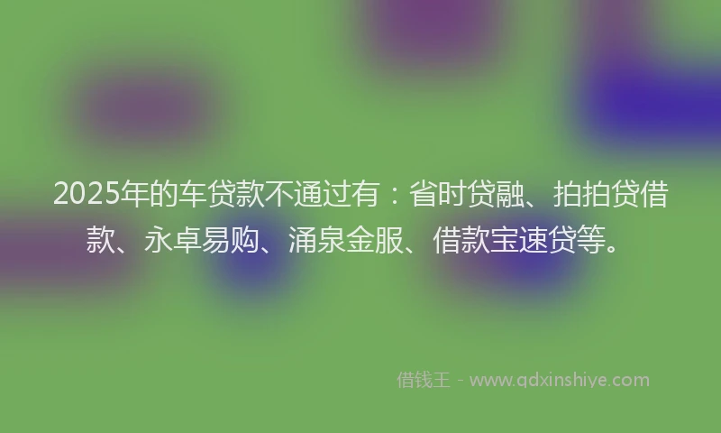 2025年的车贷款不通过有：省时贷融、拍拍贷借款、永卓易购、涌泉金服、借款宝速贷等。
