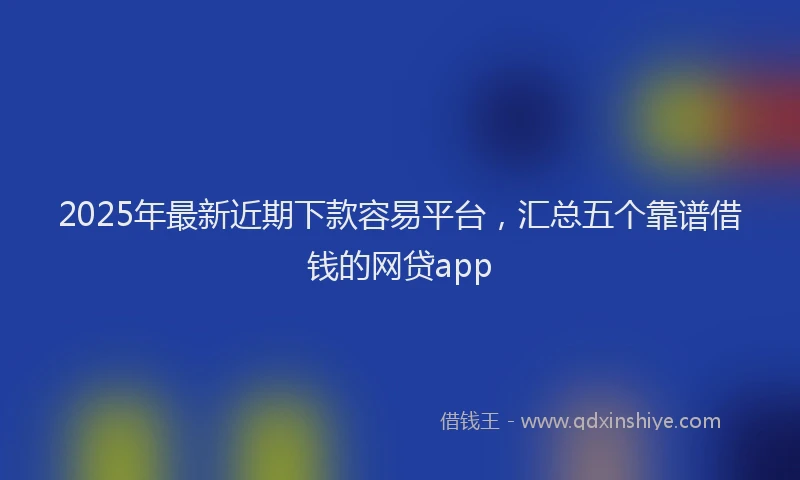 2025年最新近期下款容易平台，汇总五个靠谱借钱的网贷app