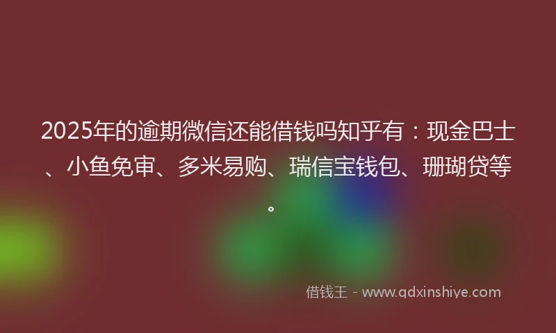 2025年的逾期微信还能借钱吗知乎有：现金巴士、小鱼免审、多米易购、瑞信宝钱包、珊瑚贷等。
