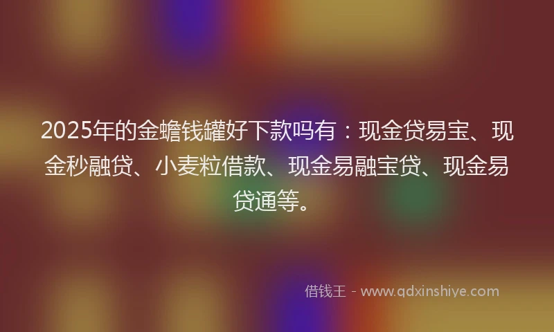 2025年的金蟾钱罐好下款吗有：现金贷易宝、现金秒融贷、小麦粒借款、现金易融宝贷、现金易贷通等。