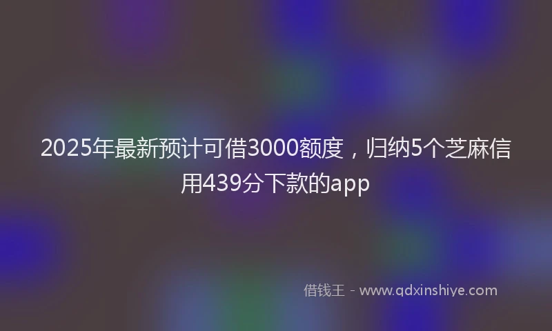 2025年最新预计可借3000额度，归纳5个芝麻信用439分下款的app