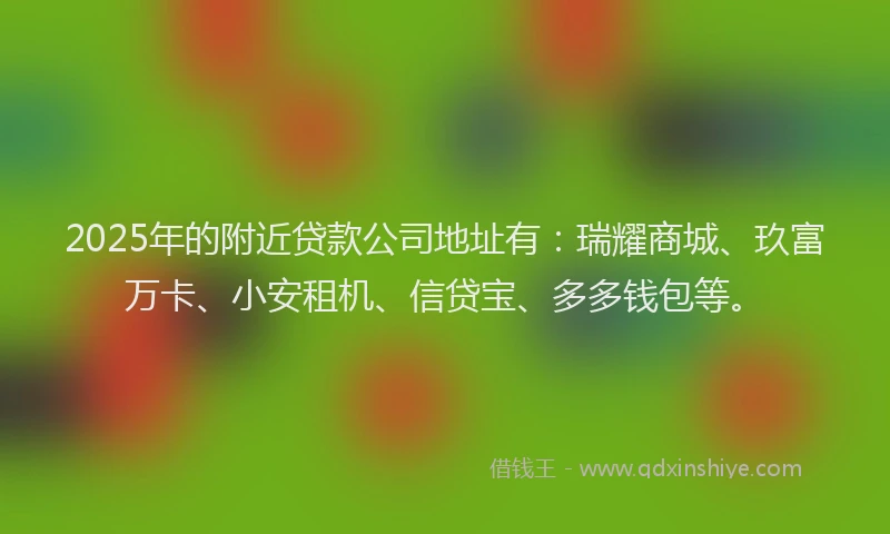 2025年的附近贷款公司地址有：瑞耀商城、玖富万卡、小安租机、信贷宝、多多钱包等。