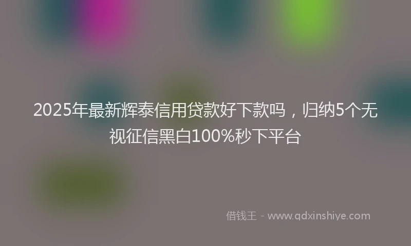2025年最新辉泰信用贷款好下款吗，归纳5个无视征信黑白100%秒下平台