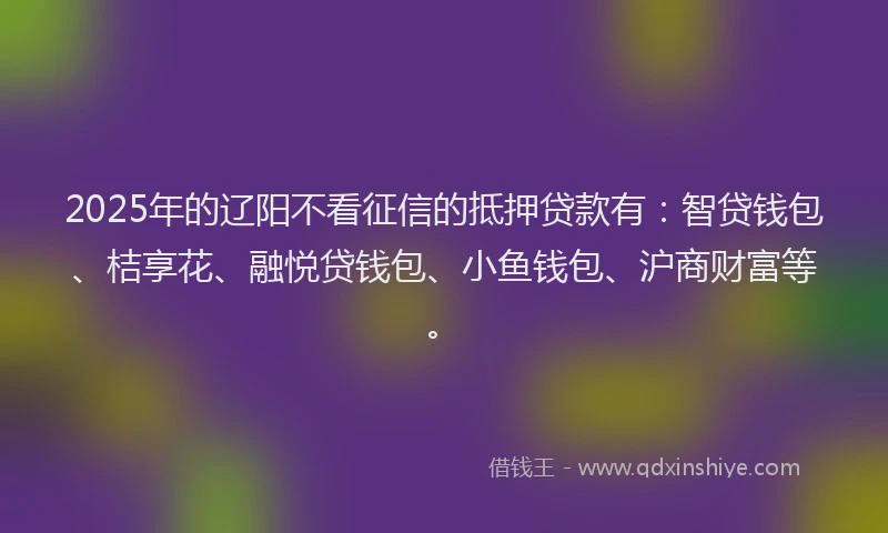 2025年的辽阳不看征信的抵押贷款有：智贷钱包、桔享花、融悦贷钱包、小鱼钱包、沪商财富等。
