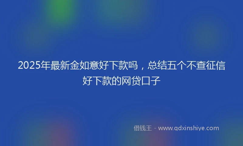 2025年最新金如意好下款吗，总结五个不查征信好下款的网贷口子