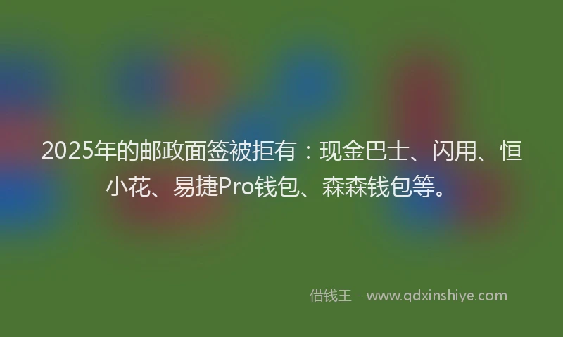 2025年的邮政面签被拒有：现金巴士、闪用、恒小花、易捷Pro钱包、森森钱包等。