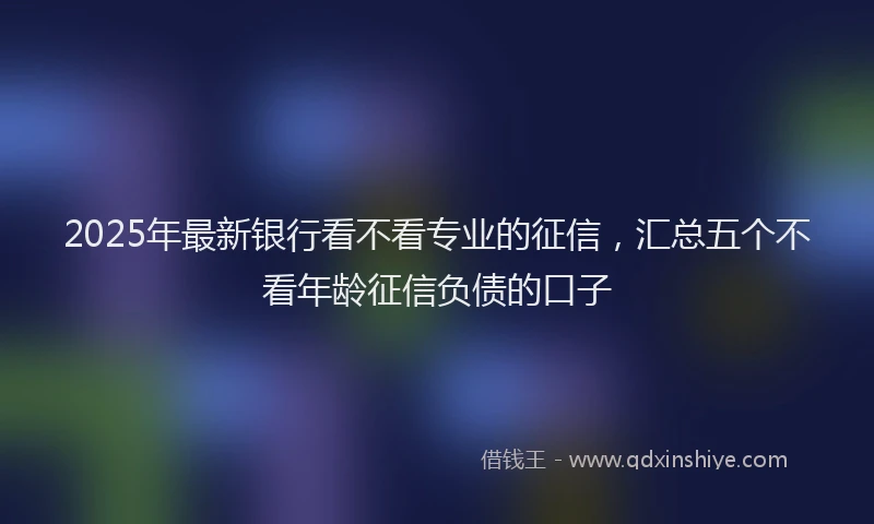 2025年最新银行看不看专业的征信，汇总五个不看年龄征信负债的口子