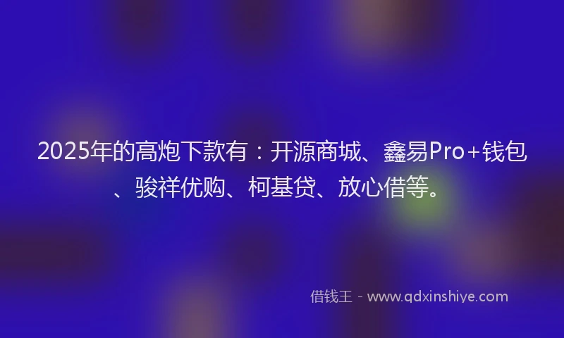 2025年的高炮下款有：开源商城、鑫易Pro+钱包、骏祥优购、柯基贷、放心借等。