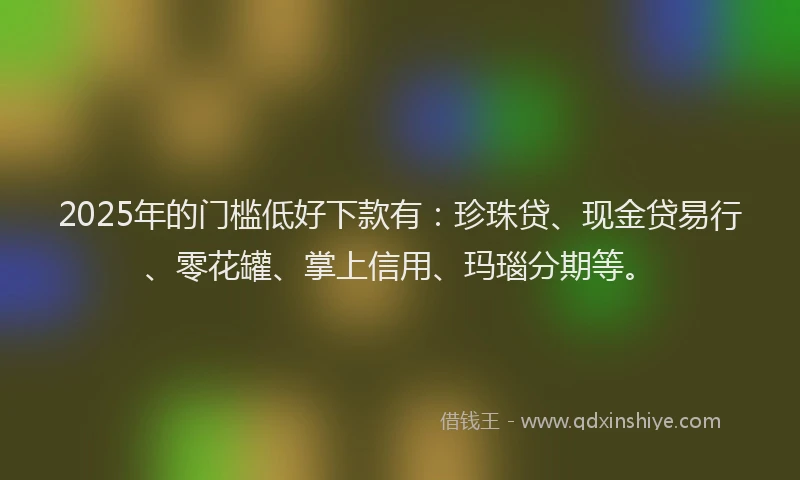 2025年的门槛低好下款有：珍珠贷、现金贷易行、零花罐、掌上信用、玛瑙分期等。