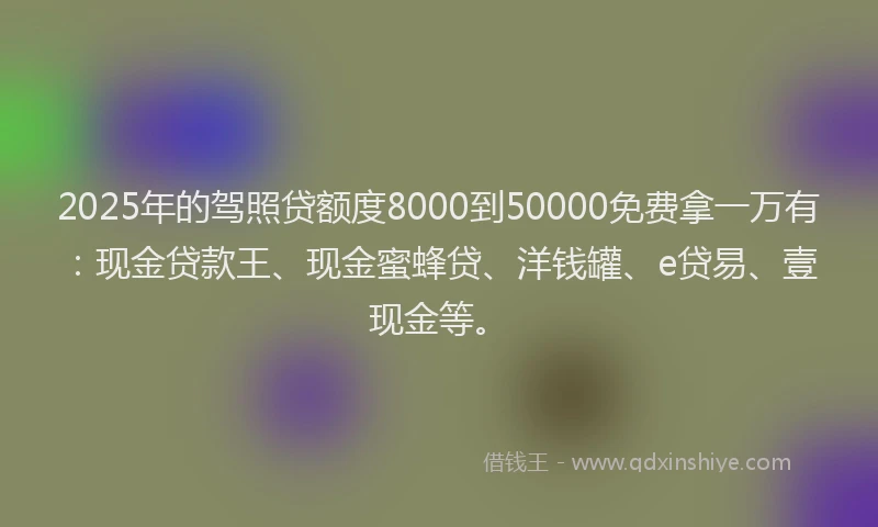 2025年的驾照贷额度8000到50000免费拿一万有：现金贷款王、现金蜜蜂贷、洋钱罐、e贷易、壹现金等。