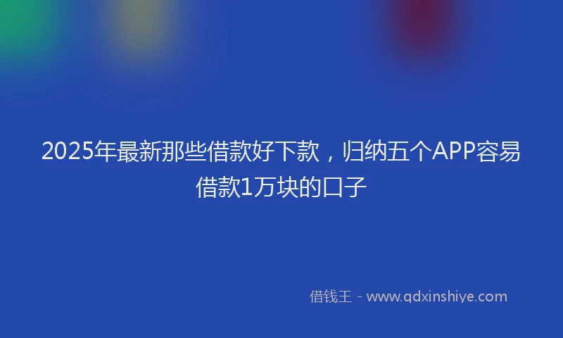 2025年最新那些借款好下款，归纳五个APP容易借款1万块的口子