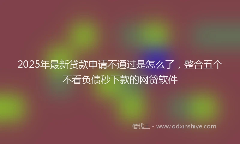2025年最新贷款申请不通过是怎么了，整合五个不看负债秒下款的网贷软件