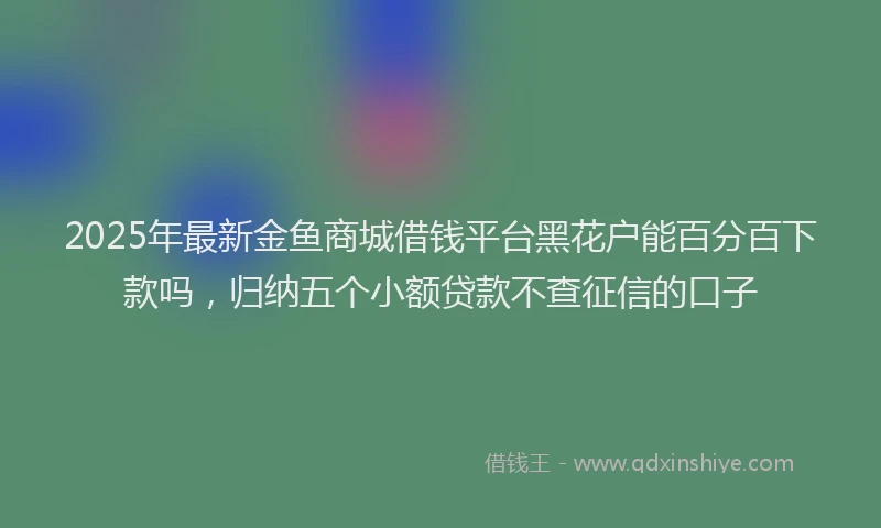 2025年最新金鱼商城借钱平台黑花户能百分百下款吗，归纳五个小额贷款不查征信的口子