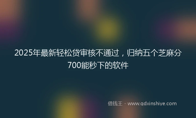 2025年最新轻松贷审核不通过，归纳五个芝麻分700能秒下的软件