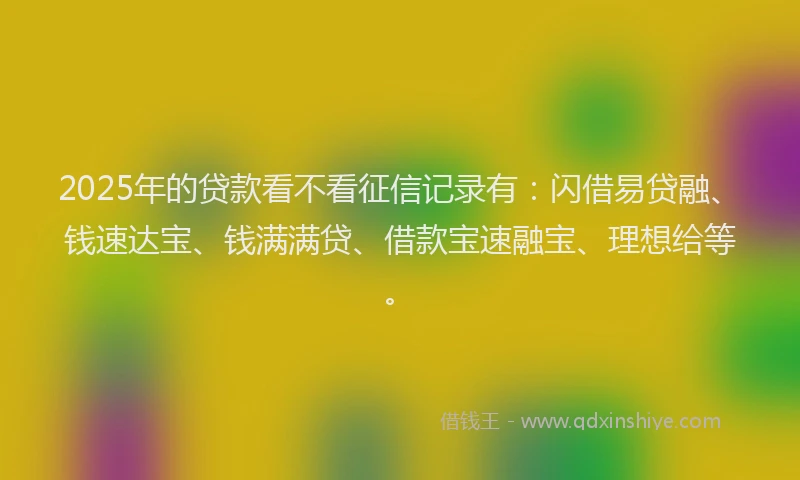 2025年的贷款看不看征信记录有：闪借易贷融、钱速达宝、钱满满贷、借款宝速融宝、理想给等。