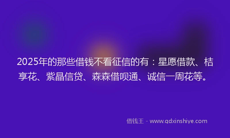 2025年的那些借钱不看征信的有：星愿借款、桔享花、紫晶信贷、森森借呗通、诚信一周花等。