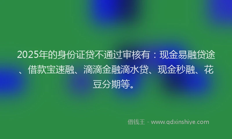 2025年的身份证贷不通过审核有:现金易融贷途、借款宝速融、滴滴金融滴水贷、现金秒融、花豆分期等。