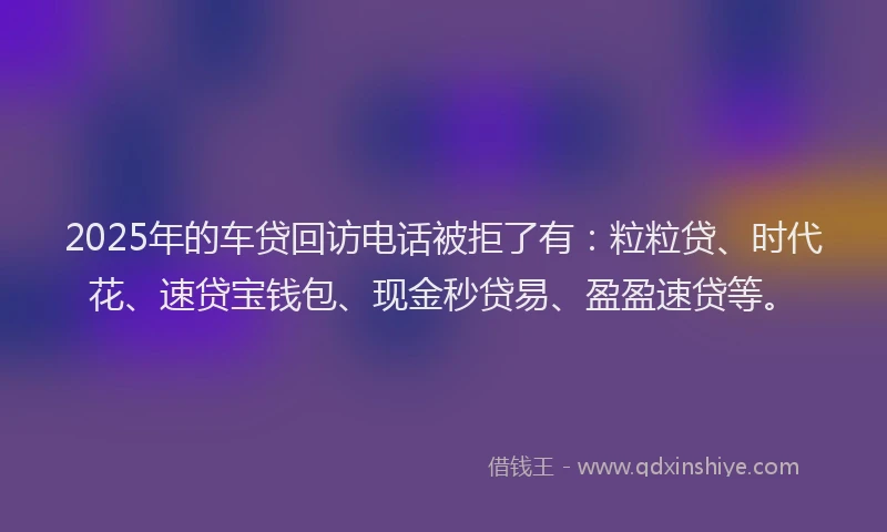 2025年的车贷回访电话被拒了有：粒粒贷、时代花、速贷宝钱包、现金秒贷易、盈盈速贷等。