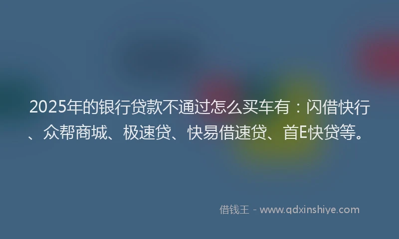 2025年的银行贷款不通过怎么买车有：闪借快行、众帮商城、极速贷、快易借速贷、首E快贷等。