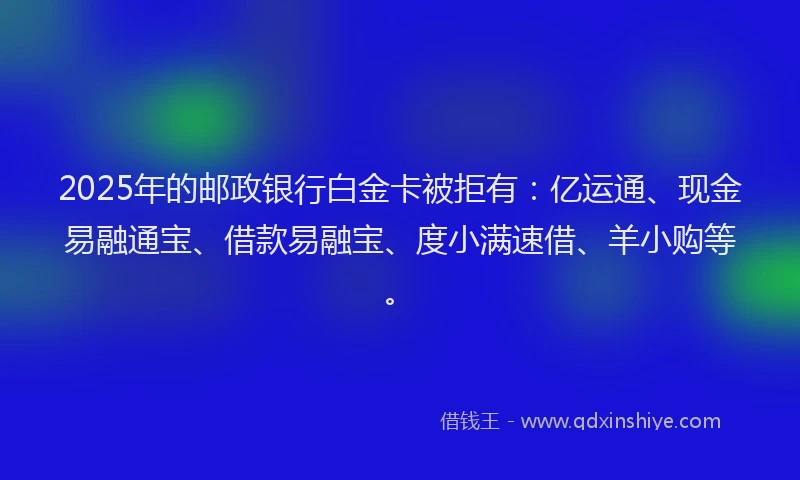 2025年的邮政银行白金卡被拒有：亿运通、现金易融通宝、借款易融宝、度小满速借、羊小购等。