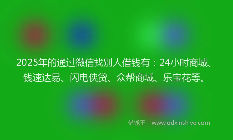 2025年的通过微信找别人借钱有：24小时商城、钱速达易、闪电侠贷、众帮商城、乐宝花等。