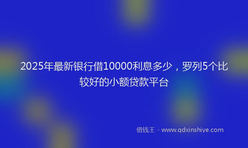 2025年最新银行借10000利息多少，罗列5个比较好的小额贷款平台