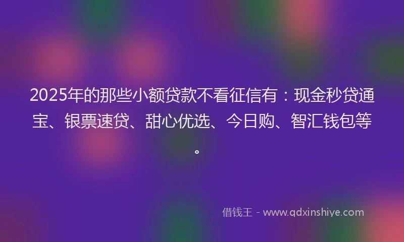 2025年的那些小额贷款不看征信有：现金秒贷通宝、银票速贷、甜心优选、今日购、智汇钱包等。