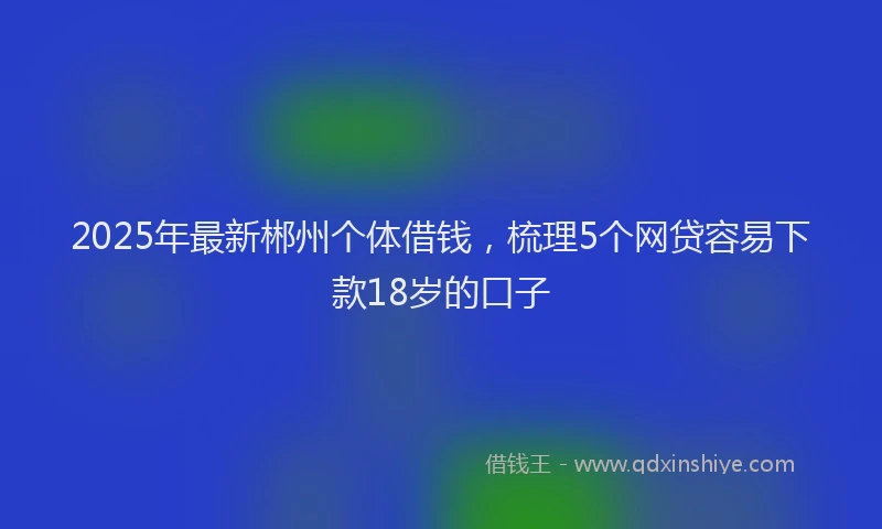 2025年最新郴州个体借钱，梳理5个网贷容易下款18岁的口子