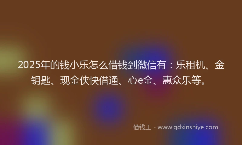 2025年的钱小乐怎么借钱到微信有：乐租机、金钥匙、现金侠快借通、心e金、惠众乐等。