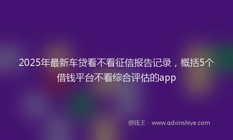 2025年最新车贷看不看征信报告记录，概括5个借钱平台不看综合评估的app