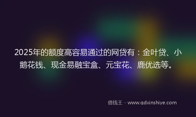 2025年的额度高容易通过的网贷有：金叶贷、小鹅花钱、现金易融宝盒、元宝花、鹿优选等。