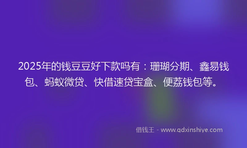 2025年的钱豆豆好下款吗有：珊瑚分期、鑫易钱包、蚂蚁微贷、快借速贷宝盒、便荔钱包等。