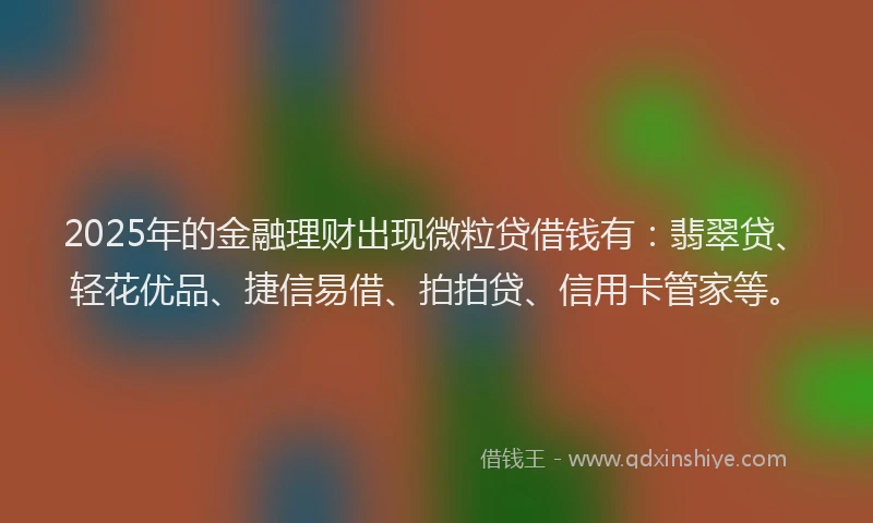 2025年的金融理财出现微粒贷借钱有：翡翠贷、轻花优品、捷信易借、拍拍贷、信用卡管家等。