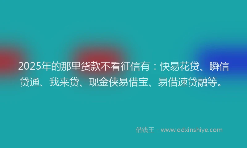 2025年的那里货款不看征信有：快易花贷、瞬信贷通、我来贷、现金侠易借宝、易借速贷融等。