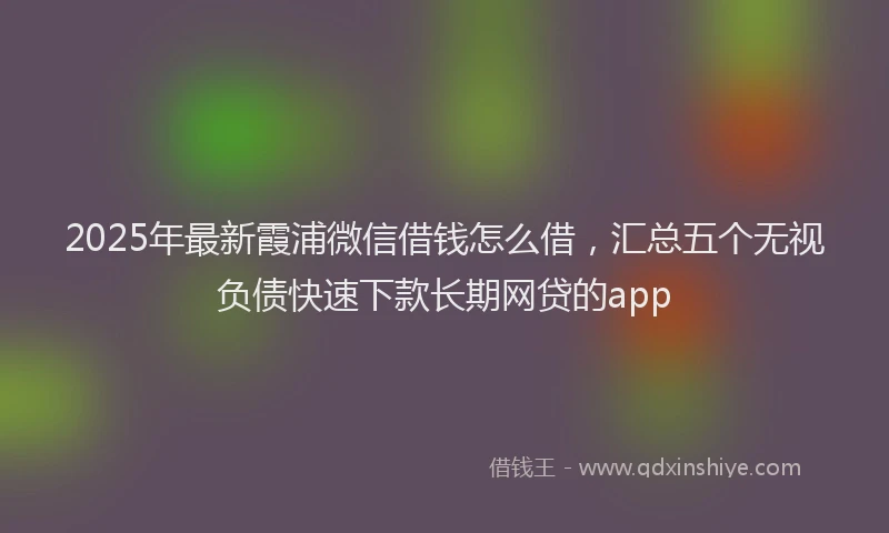 2025年最新霞浦微信借钱怎么借，汇总五个无视负债快速下款长期网贷的app