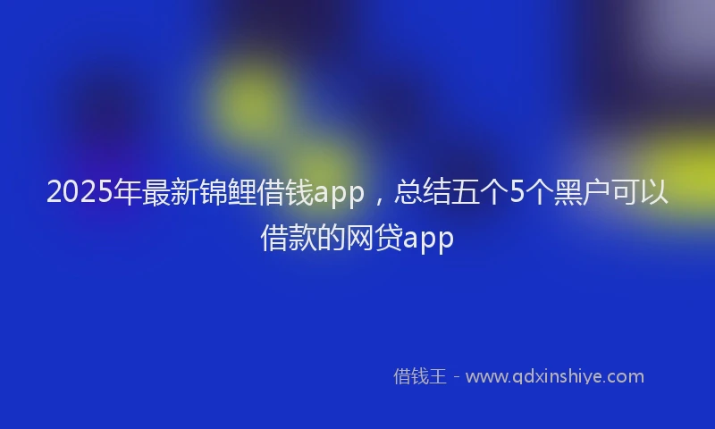 2025年最新锦鲤借钱app，总结五个5个黑户可以借款的网贷app