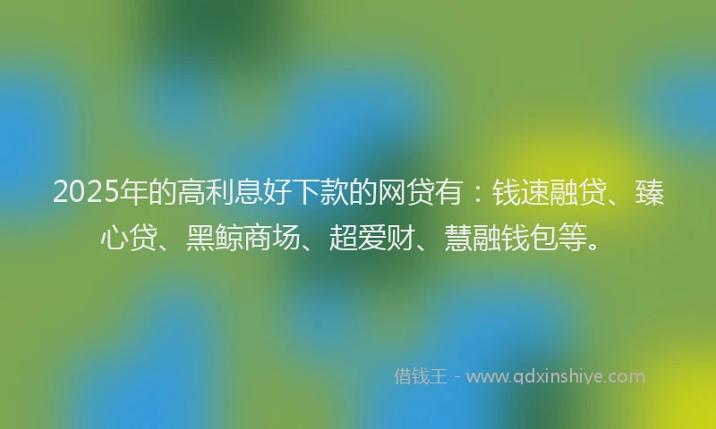 2025年的高利息好下款的网贷有：钱速融贷、臻心贷、黑鲸商场、超爱财、慧融钱包等。