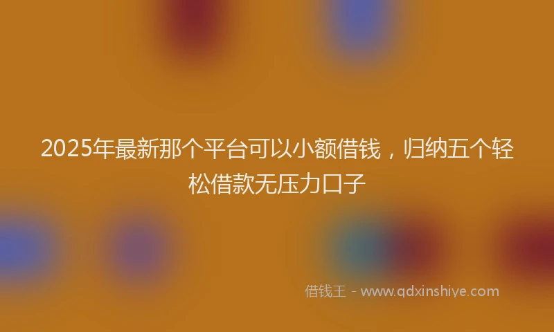 2025年最新那个平台可以小额借钱，归纳五个轻松借款无压力口子