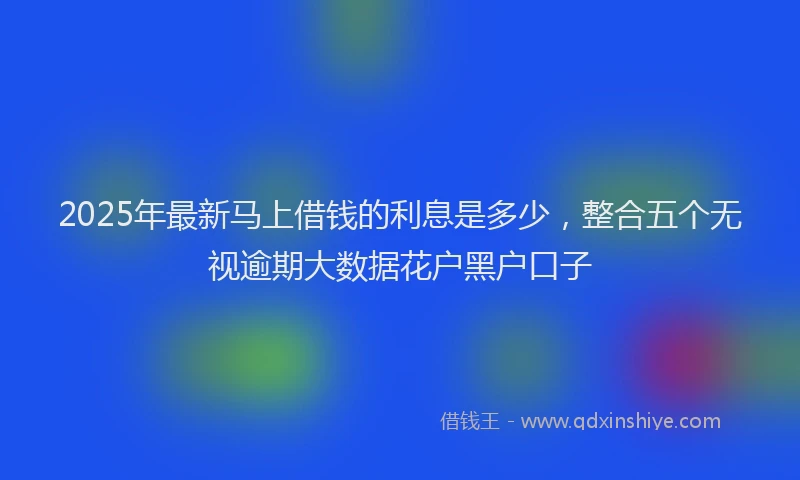 2025年最新马上借钱的利息是多少，整合五个无视逾期大数据花户黑户口子