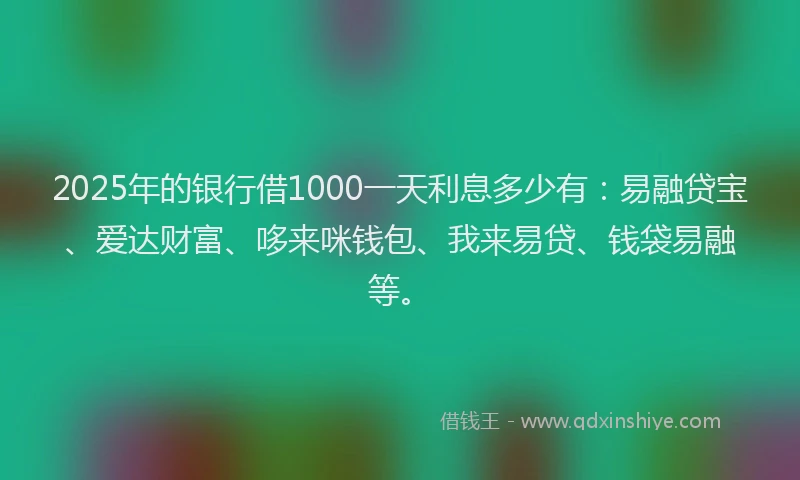 2025年的银行借1000一天利息多少有：易融贷宝、爱达财富、哆来咪钱包、我来易贷、钱袋易融等。