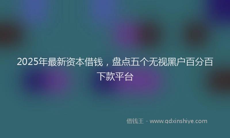 2025年最新资本借钱，盘点五个无视黑户百分百下款平台