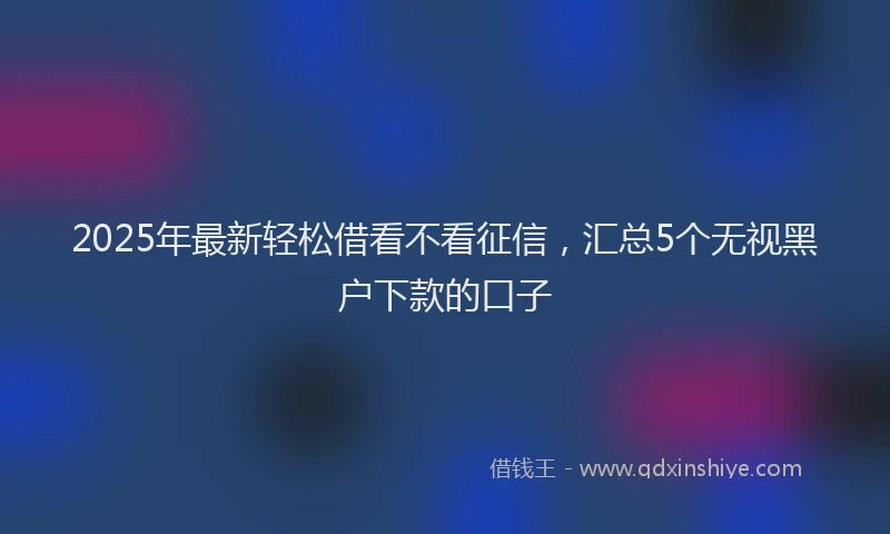 2025年最新轻松借看不看征信，汇总5个无视黑户下款的口子