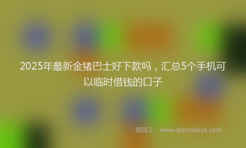 2025年最新金猪巴士好下款吗，汇总5个手机可以临时借钱的口子