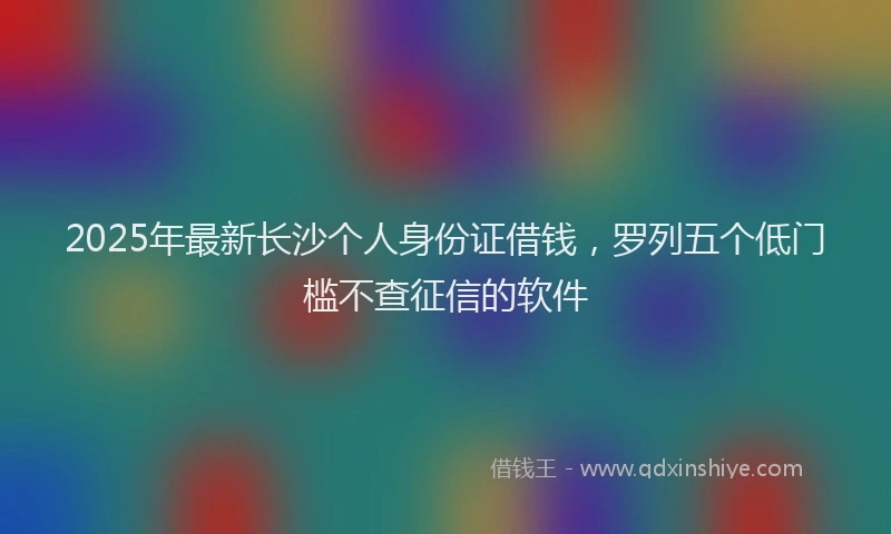 2025年最新长沙个人身份证借钱，罗列五个低门槛不查征信的软件