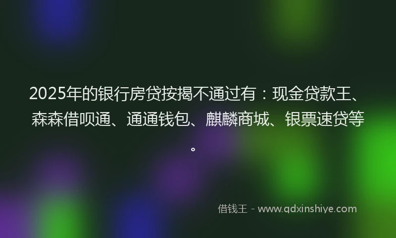 2025年的银行房贷按揭不通过有：现金贷款王、森森借呗通、通通钱包、麒麟商城、银票速贷等。