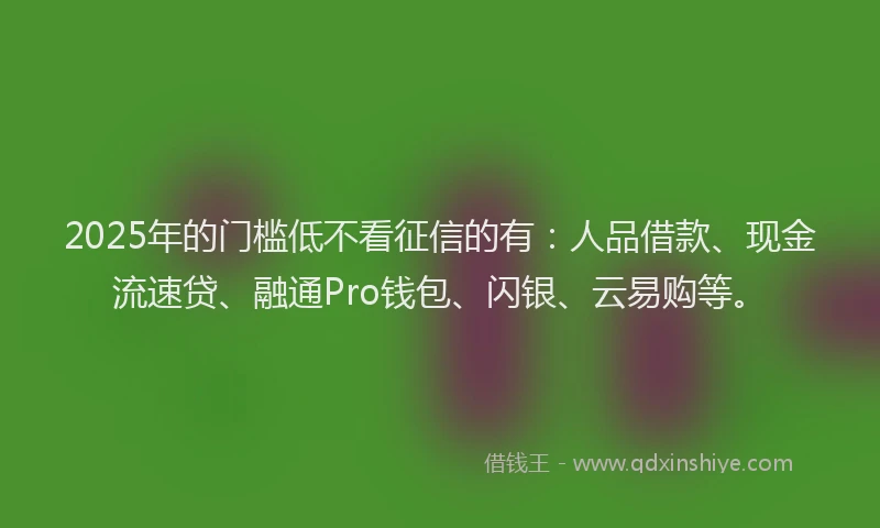 2025年的门槛低不看征信的有：人品借款、现金流速贷、融通Pro钱包、闪银、云易购等。