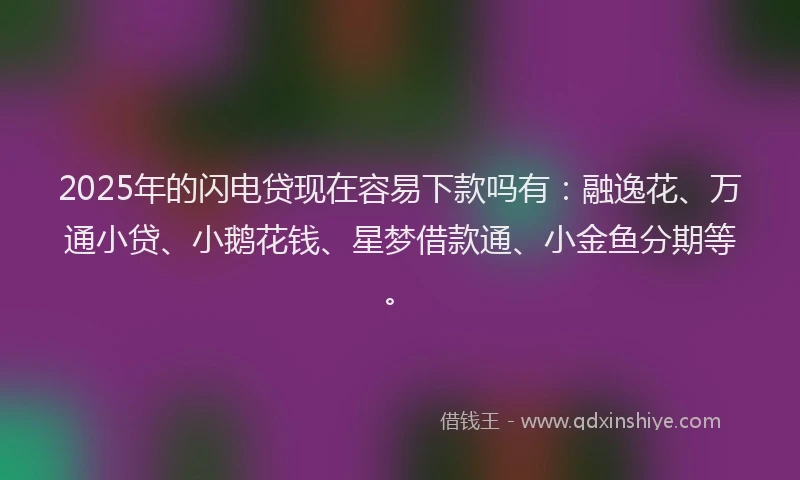 2025年的闪电贷现在容易下款吗有：融逸花、万通小贷、小鹅花钱、星梦借款通、小金鱼分期等。