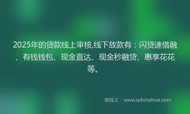 2025年的贷款线上审核,线下放款有：闪贷速借融、有钱钱包、现金直达、现金秒融贷、惠享花花等。